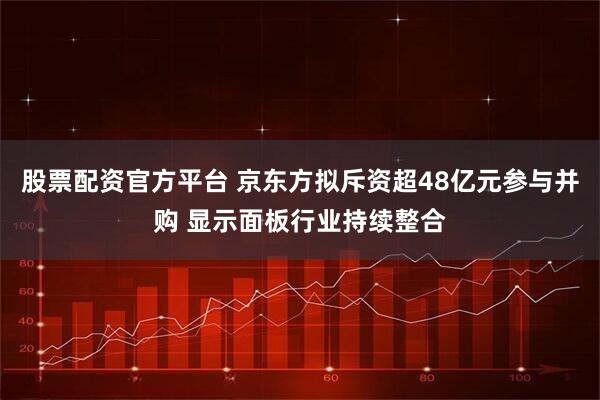 股票配资官方平台 京东方拟斥资超48亿元参与并购 显示面板行业持续整合