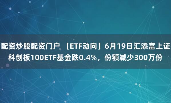 配资炒股配资门户 【ETF动向】6月19日汇添富上证科创板100ETF基金跌0.4%，份额减少300万份