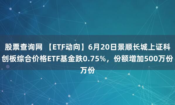 股票查询网 【ETF动向】6月20日景顺长城上证科创板综合价格ETF基金跌0.75%，份额增加500万份