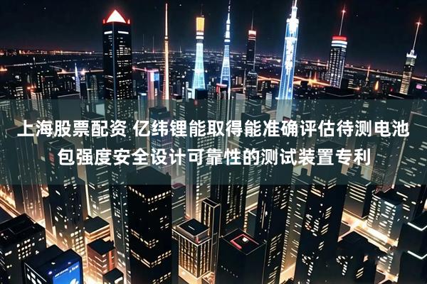 上海股票配资 亿纬锂能取得能准确评估待测电池包强度安全设计可靠性的测试装置专利