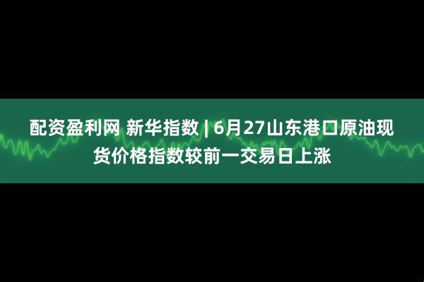 配资盈利网 新华指数 | 6月27山东港口原油现货价格指数较前一交易日上涨
