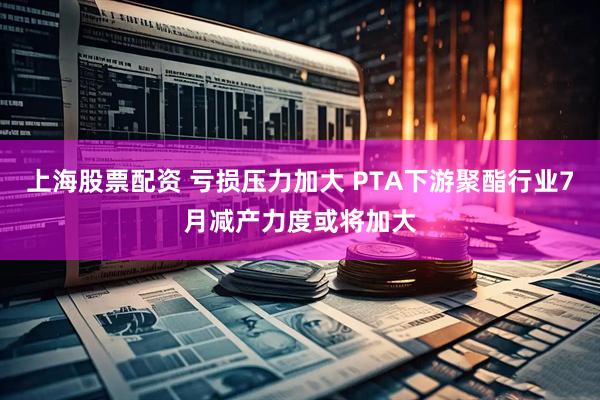 上海股票配资 亏损压力加大 PTA下游聚酯行业7月减产力度或将加大