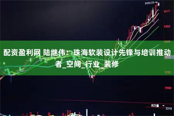 配资盈利网 陆继伟：珠海软装设计先锋与培训推动者_空间_行业_装修