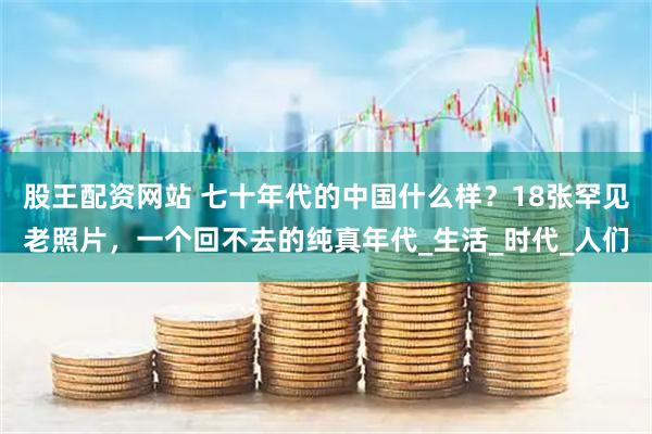 股王配资网站 七十年代的中国什么样？18张罕见老照片，一个回不去的纯真年代_生活_时代_人们