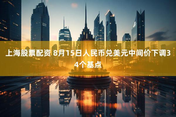 上海股票配资 8月15日人民币兑美元中间价下调34个基点