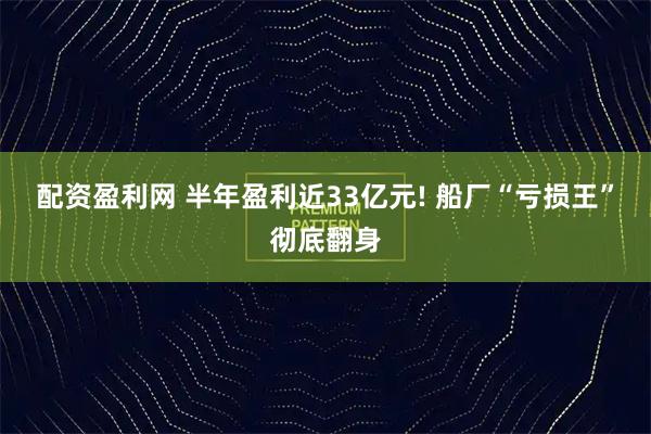 配资盈利网 半年盈利近33亿元! 船厂“亏损王”彻底翻身