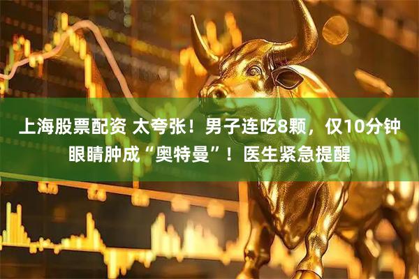 上海股票配资 太夸张！男子连吃8颗，仅10分钟眼睛肿成“奥特曼”！医生紧急提醒