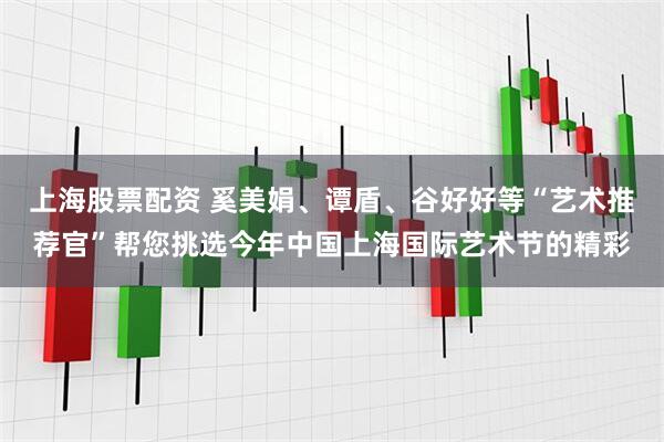 上海股票配资 奚美娟、谭盾、谷好好等“艺术推荐官”帮您挑选今年中国上海国际艺术节的精彩