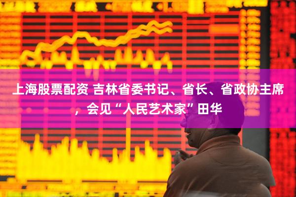 上海股票配资 吉林省委书记、省长、省政协主席，会见“人民艺术家”田华