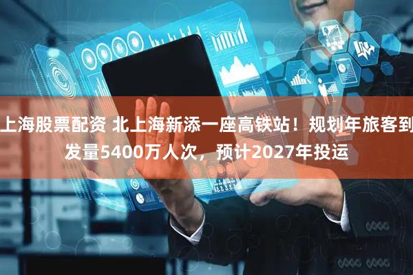 上海股票配资 北上海新添一座高铁站！规划年旅客到发量5400万人次，预计2027年投运