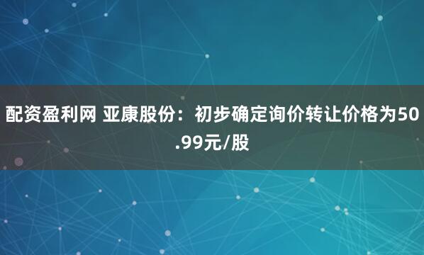 配资盈利网 亚康股份：初步确定询价转让价格为50.99元/股