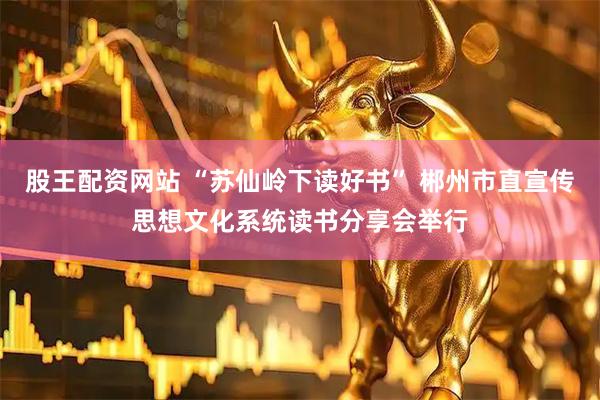 股王配资网站 “苏仙岭下读好书” 郴州市直宣传思想文化系统读书分享会举行