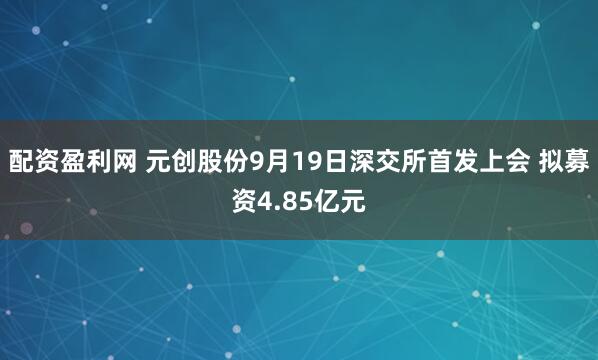 配资盈利网 元创股份9月19日深交所首发上会 拟募资4.85亿元