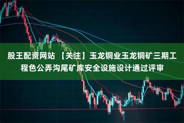 股王配资网站 【关注】玉龙铜业玉龙铜矿三期工程色公弄沟尾矿库安全设施设计通过评审