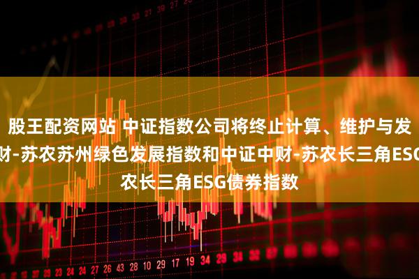 股王配资网站 中证指数公司将终止计算、维护与发布中证中财-苏农苏州绿色发展指数和中证中财-苏农长三角ESG债券指数