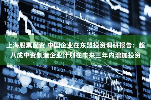 上海股票配资 中国企业在东盟投资调研报告：超八成中资制造企业计划在未来三年内增加投资