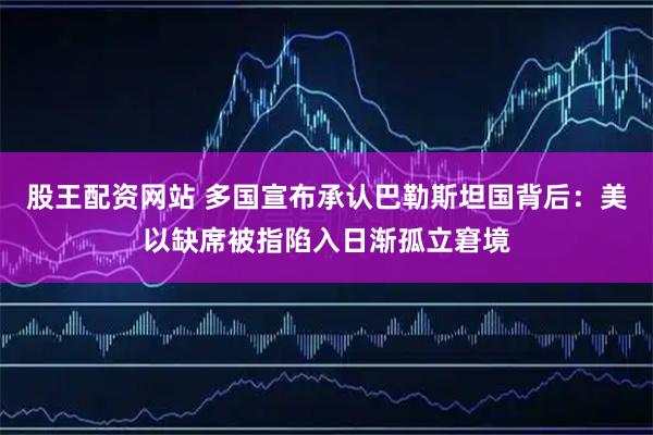 股王配资网站 多国宣布承认巴勒斯坦国背后：美以缺席被指陷入日渐孤立窘境