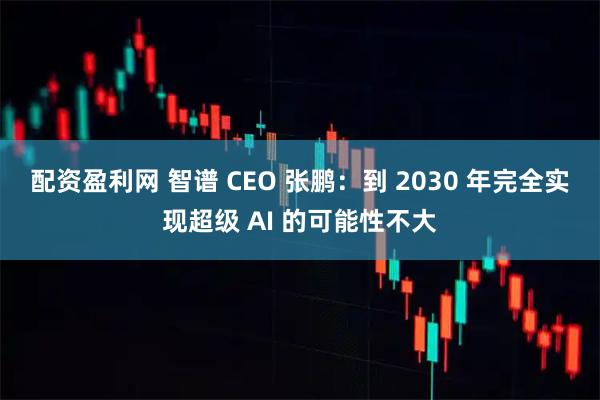 配资盈利网 智谱 CEO 张鹏：到 2030 年完全实现超级 AI 的可能性不大