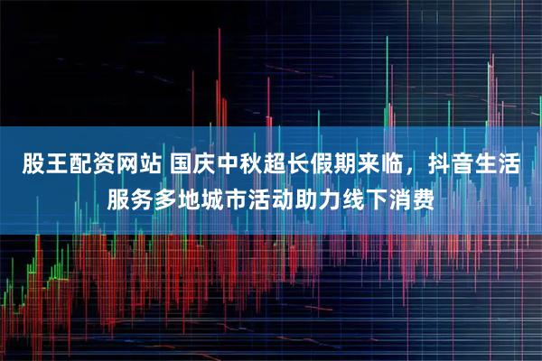 股王配资网站 国庆中秋超长假期来临，抖音生活服务多地城市活动助力线下消费