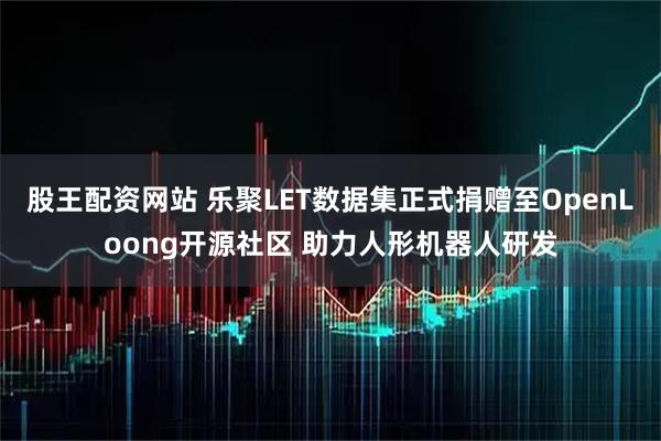 股王配资网站 乐聚LET数据集正式捐赠至OpenLoong开源社区 助力人形机器人研发