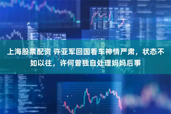 上海股票配资 许亚军回国看车神情严肃，状态不如以往，许何曾独自处理妈妈后事