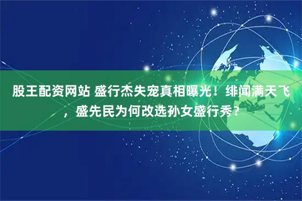 股王配资网站 盛行杰失宠真相曝光！绯闻满天飞，盛先民为何改选孙女盛行秀？