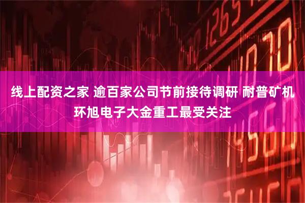 线上配资之家 逾百家公司节前接待调研 耐普矿机环旭电子大金重工最受关注