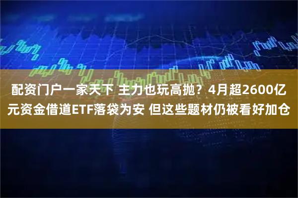 配资门户一家天下 主力也玩高抛？4月超2600亿元资金借道ETF落袋为安 但这些题材仍被看好加仓