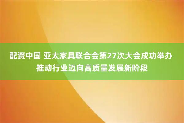 配资中国 亚太家具联合会第27次大会成功举办 推动行业迈向高质量发展新阶段