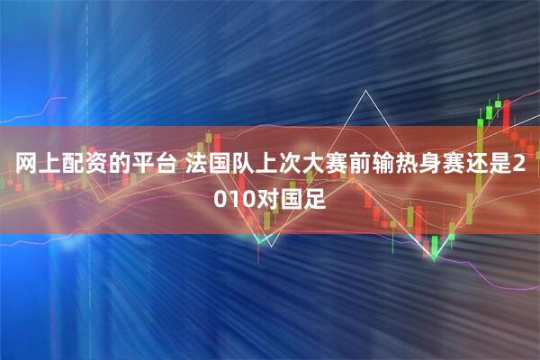 网上配资的平台 法国队上次大赛前输热身赛还是2010对国足