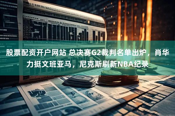 股票配资开户网站 总决赛G2裁判名单出炉，肖华力挺文班亚马，尼克斯刷新NBA纪录