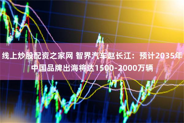 线上炒股配资之家网 智界汽车赵长江：预计2035年中国品牌出海将达1500-2000万辆