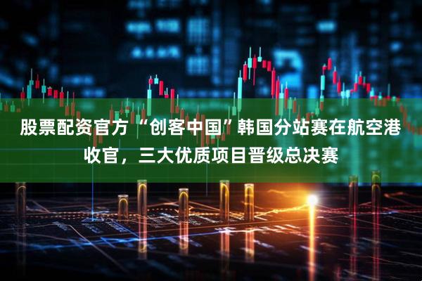 股票配资官方 “创客中国”韩国分站赛在航空港收官，三大优质项目晋级总决赛
